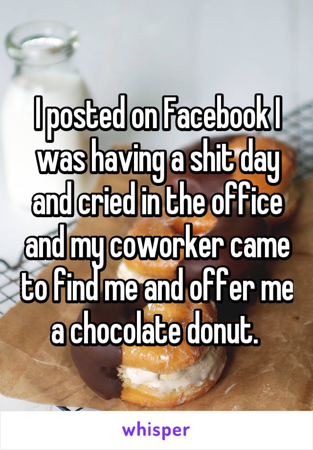 I posted on Facebook I was having a shit day and cried in the office and my coworker came to find me and offer me a chocolate donut. 