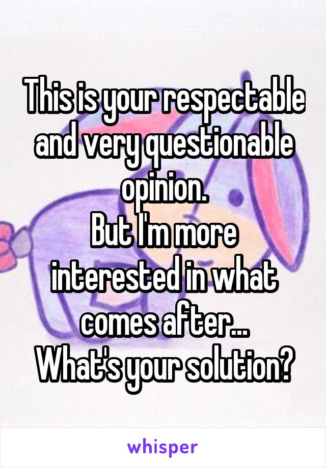 This is your respectable and very questionable opinion.
But I'm more interested in what comes after...
What's your solution?
