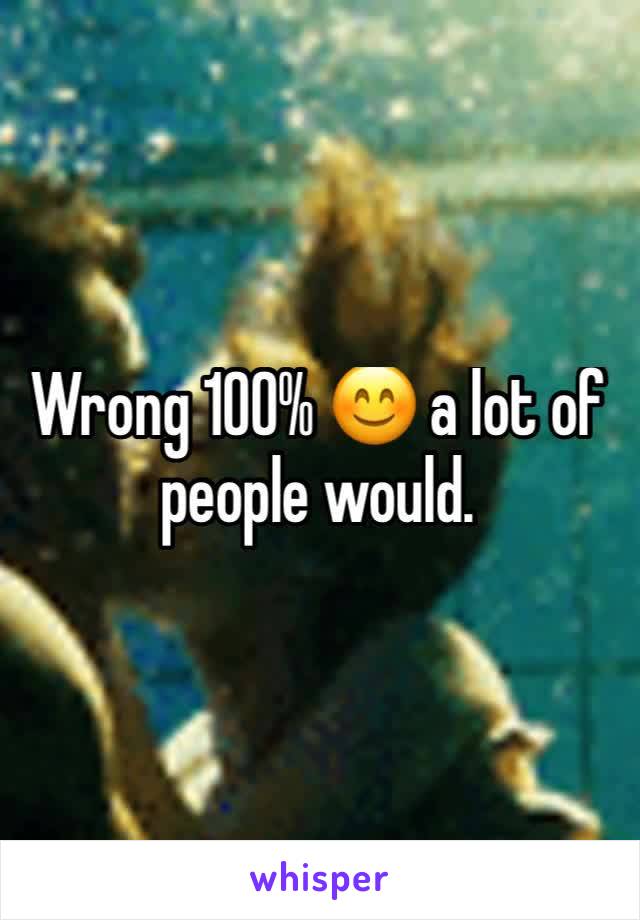 Wrong 100% 😊 a lot of people would.