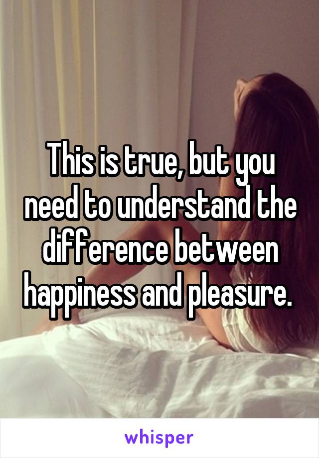This is true, but you need to understand the difference between happiness and pleasure. 