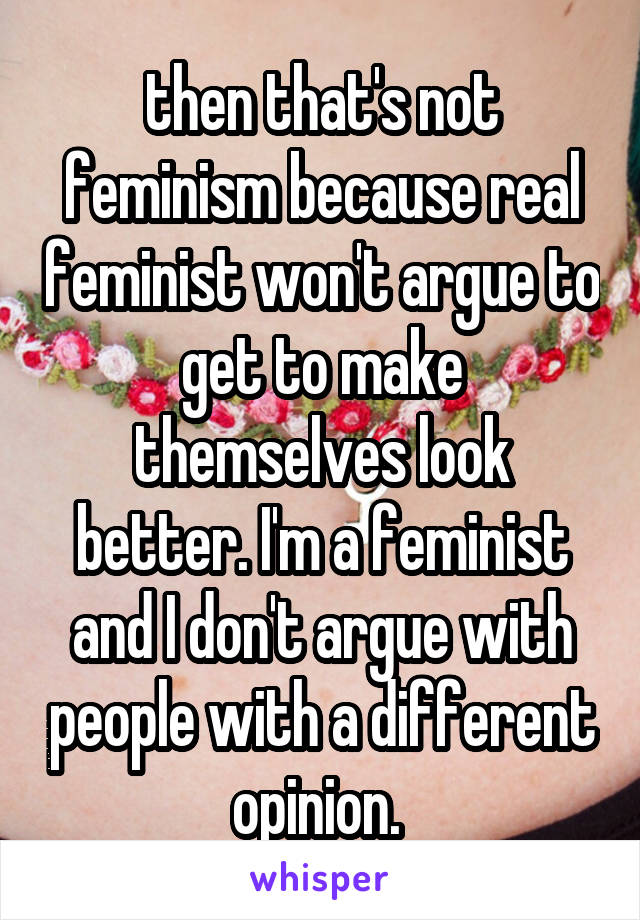 then that's not feminism because real feminist won't argue to get to make themselves look better. I'm a feminist and I don't argue with people with a different opinion. 