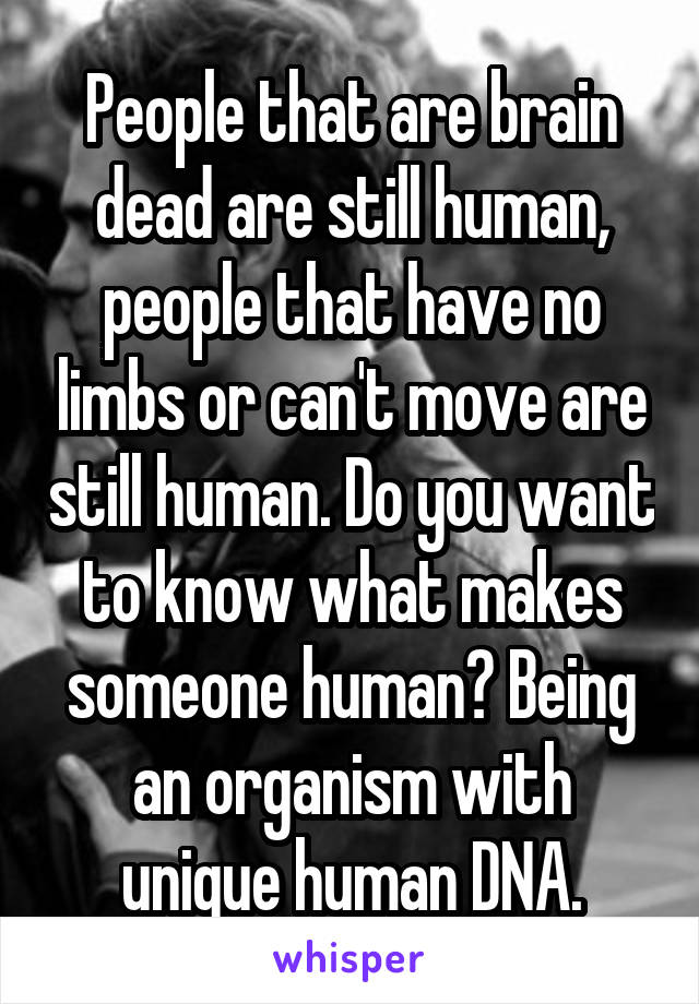 People that are brain dead are still human, people that have no limbs or can't move are still human. Do you want to know what makes someone human? Being an organism with unique human DNA.