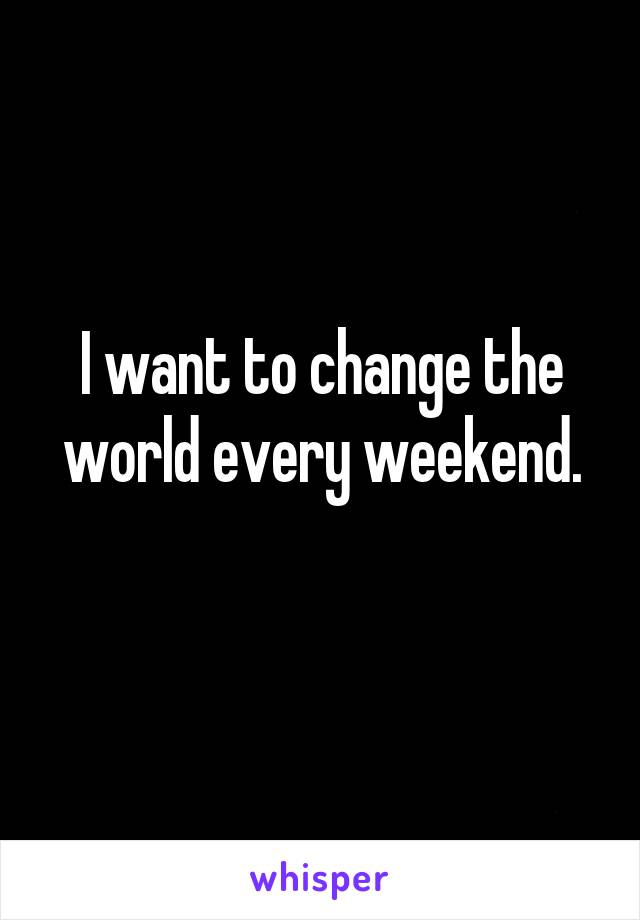 I want to change the world every weekend.
