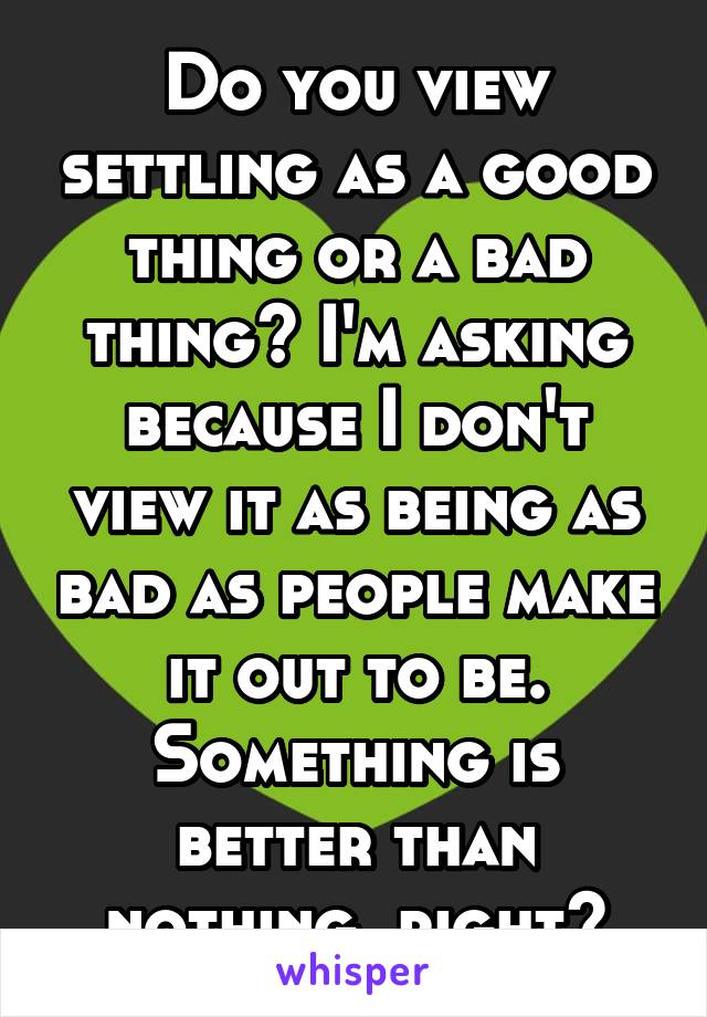 Do you view settling as a good thing or a bad thing? I'm asking because I don't view it as being as bad as people make it out to be. Something is better than nothing, right?