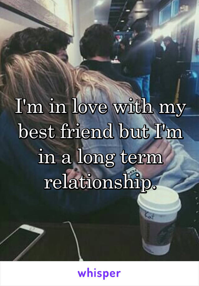 I'm in love with my best friend but I'm in a long term relationship.