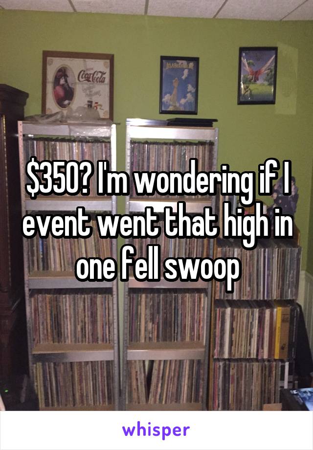 $350? I'm wondering if I event went that high in one fell swoop