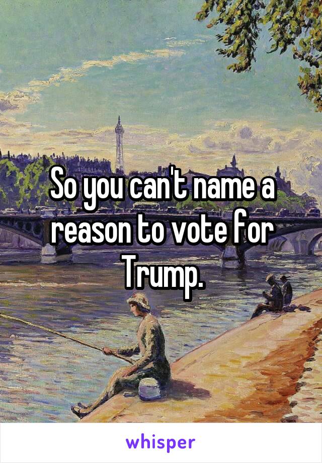 So you can't name a reason to vote for Trump.