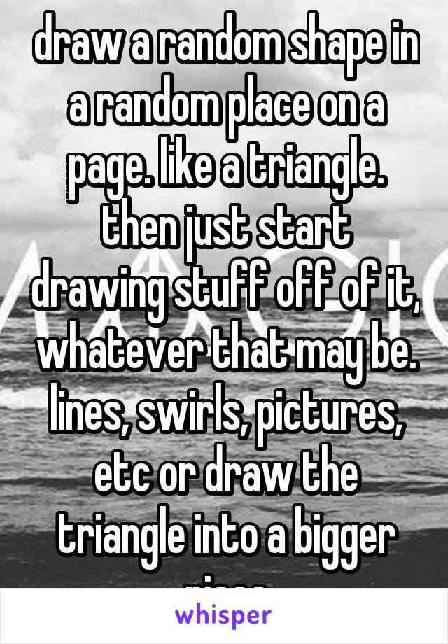 draw a random shape in a random place on a page. like a triangle. then just start drawing stuff off of it, whatever that may be. lines, swirls, pictures, etc or draw the triangle into a bigger piece