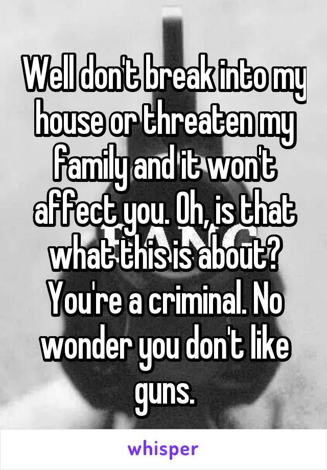 Well don't break into my house or threaten my family and it won't affect you. Oh, is that what this is about? You're a criminal. No wonder you don't like guns.