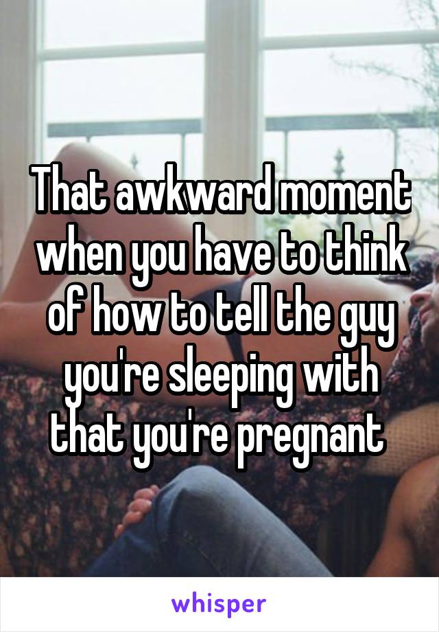 That awkward moment when you have to think of how to tell the guy you're sleeping with that you're pregnant 