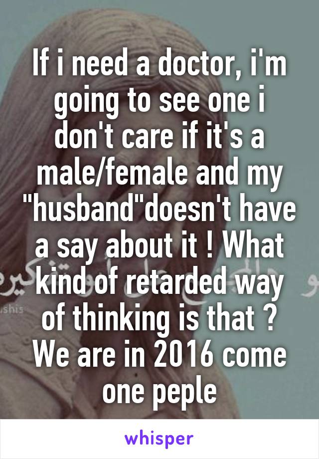 If i need a doctor, i'm going to see one i don't care if it's a male/female and my "husband"doesn't have a say about it ! What kind of retarded way of thinking is that ? We are in 2016 come one peple