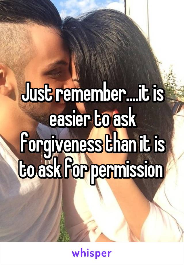 Just remember....it is easier to ask forgiveness than it is to ask for permission 
