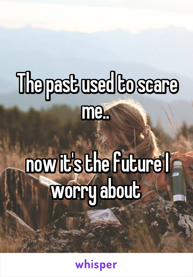 The past used to scare me.. 

now it's the future I worry about 