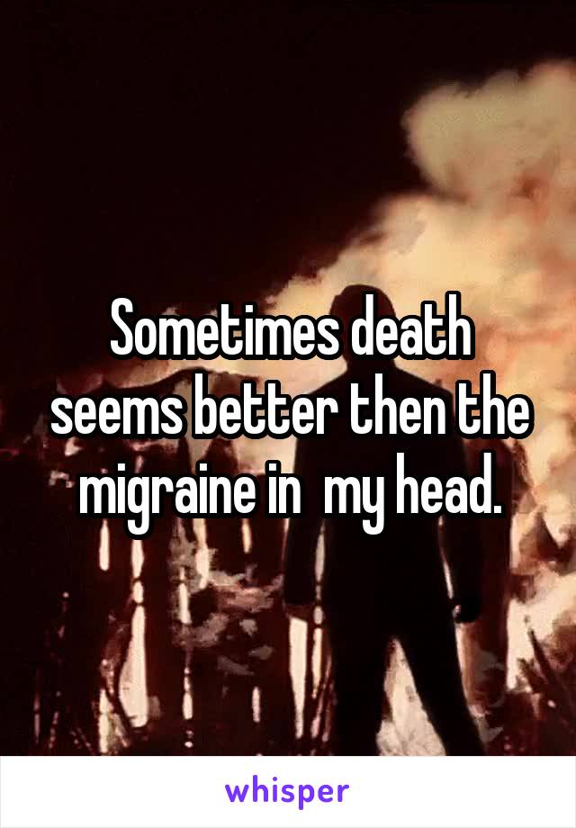Sometimes death seems better then the migraine in  my head.
