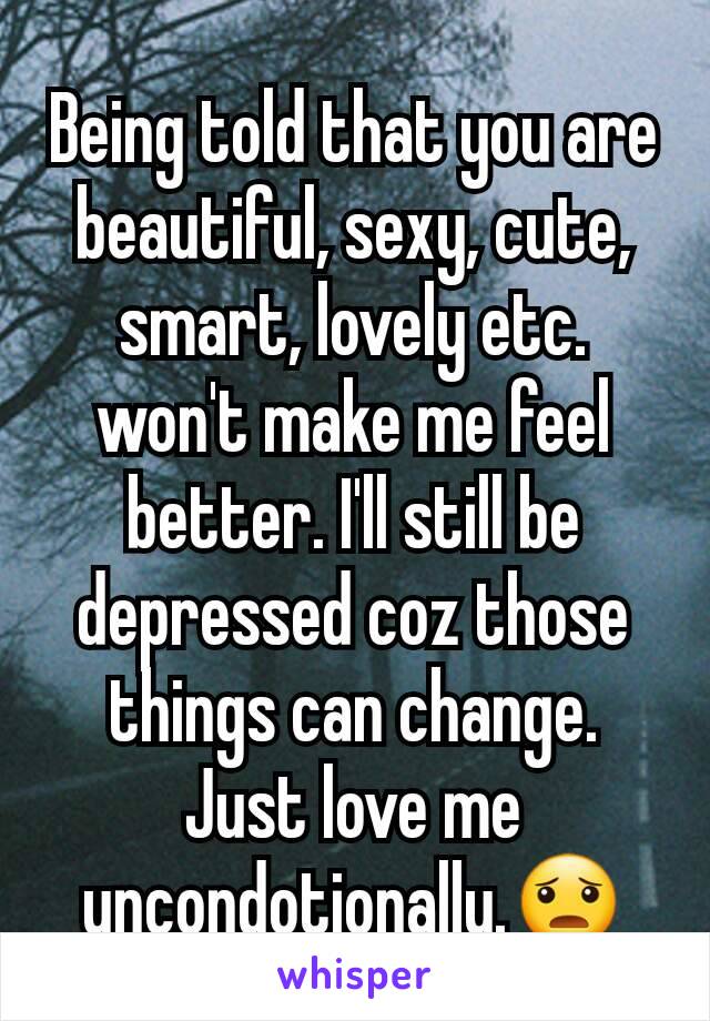 Being told that you are beautiful, sexy, cute, smart, lovely etc. won't make me feel better. I'll still be depressed coz those things can change. Just love me uncondotionally.😦