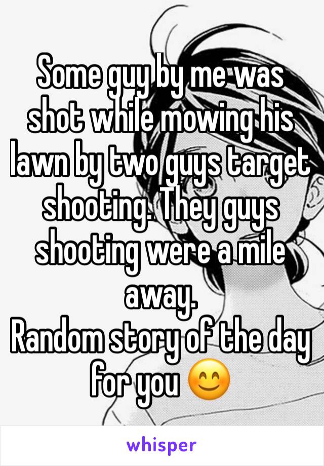 Some guy by me was shot while mowing his lawn by two guys target shooting. They guys shooting were a mile away.
Random story of the day for you 😊