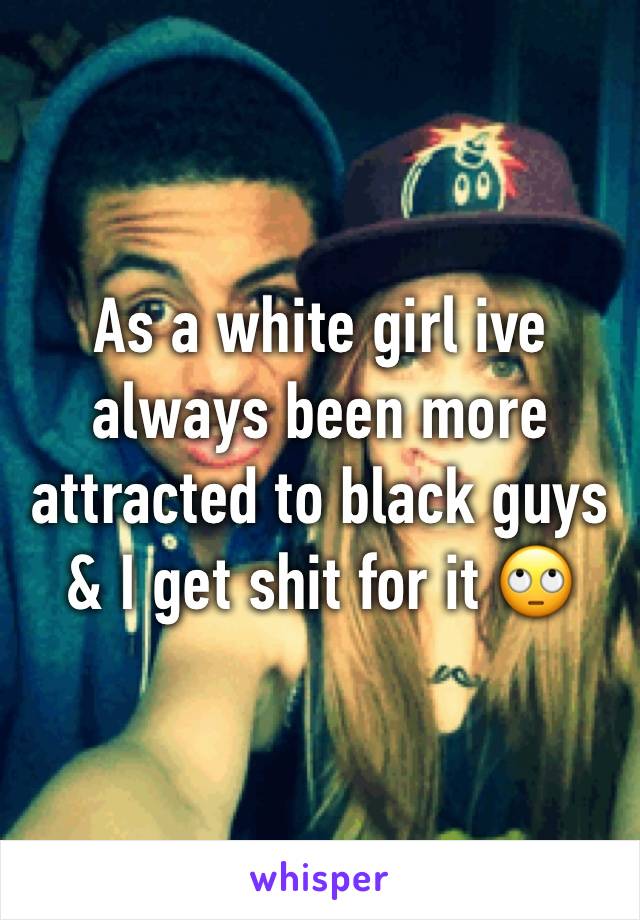 As a white girl ive always been more attracted to black guys & I get shit for it 🙄