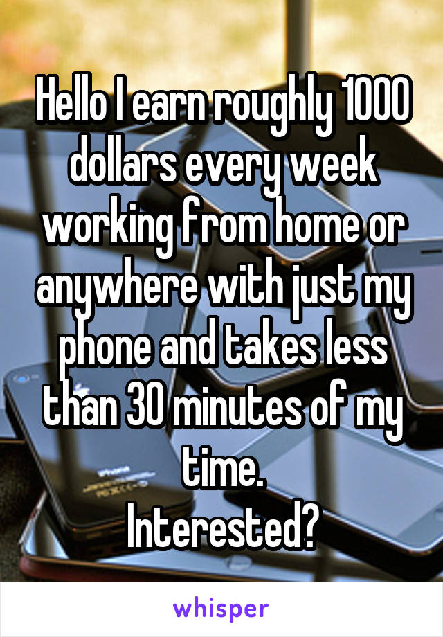 Hello I earn roughly 1000 dollars every week working from home or anywhere with just my phone and takes less than 30 minutes of my time.
Interested?