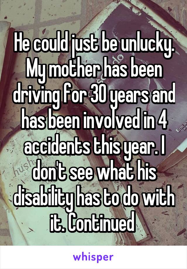 He could just be unlucky. My mother has been driving for 30 years and has been involved in 4 accidents this year. I don't see what his disability has to do with it. Continued 