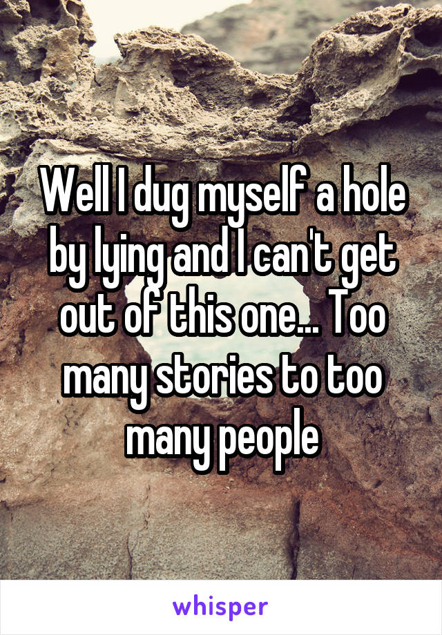 Well I dug myself a hole by lying and I can't get out of this one... Too many stories to too many people