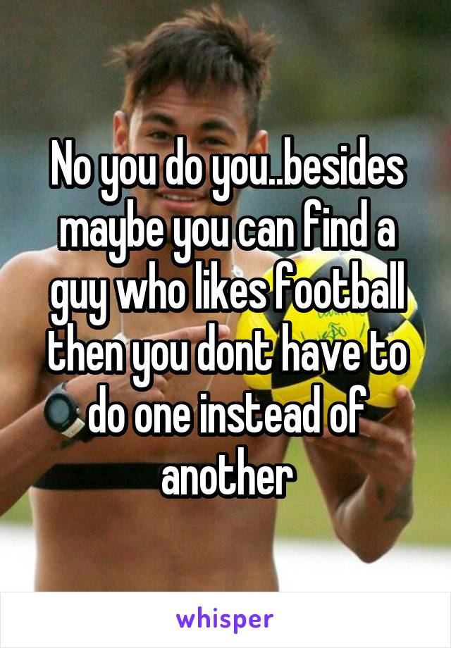 No you do you..besides maybe you can find a guy who likes football then you dont have to do one instead of another