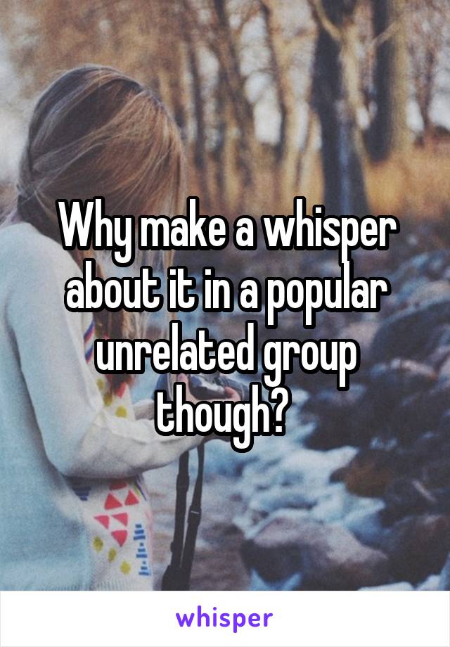 Why make a whisper about it in a popular unrelated group though? 