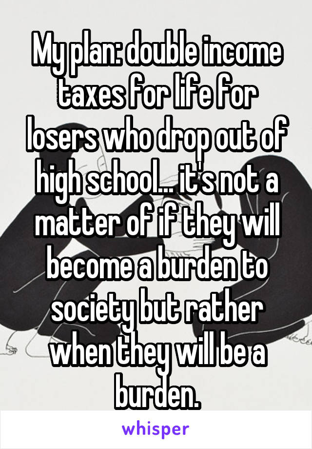 My plan: double income taxes for life for losers who drop out of high school... it's not a matter of if they will become a burden to society but rather when they will be a burden.