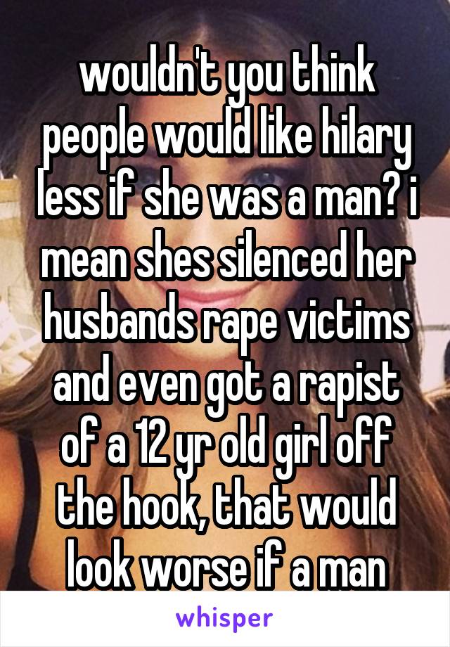 wouldn't you think people would like hilary less if she was a man? i mean shes silenced her husbands rape victims and even got a rapist of a 12 yr old girl off the hook, that would look worse if a man
