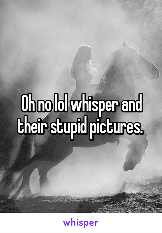 Oh no lol whisper and their stupid pictures. 