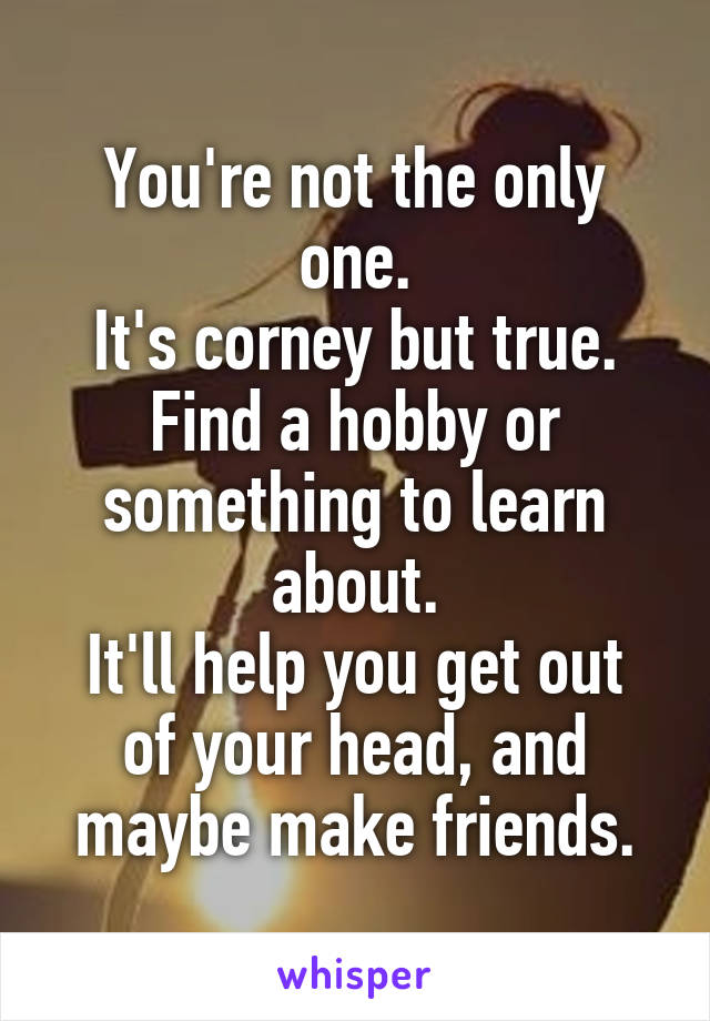 You're not the only one.
It's corney but true.
Find a hobby or something to learn about.
It'll help you get out of your head, and maybe make friends.