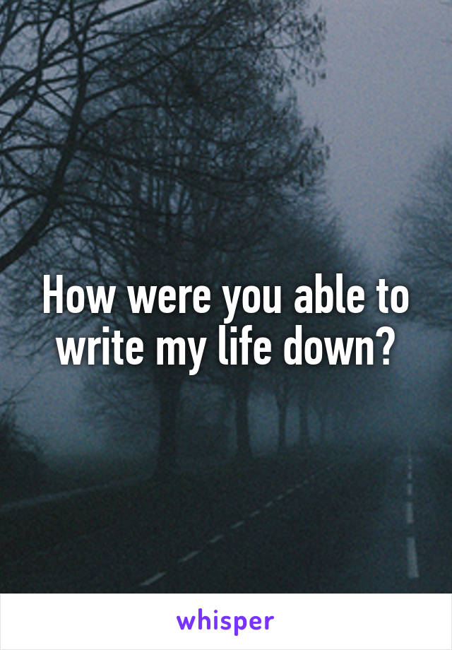 How were you able to write my life down?