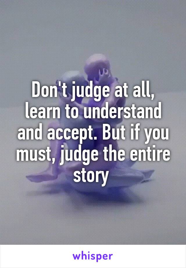 Don't judge at all, learn to understand and accept. But if you must, judge the entire story 