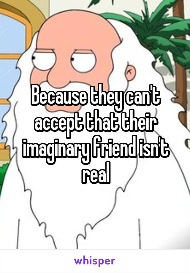 Because they can't accept that their imaginary friend isn't real