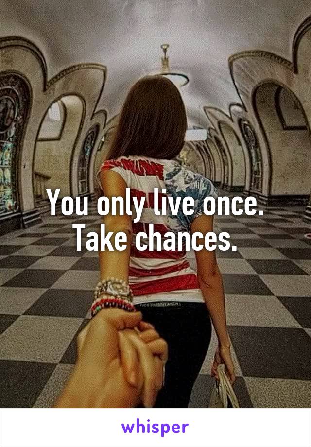 You only live once. Take chances.