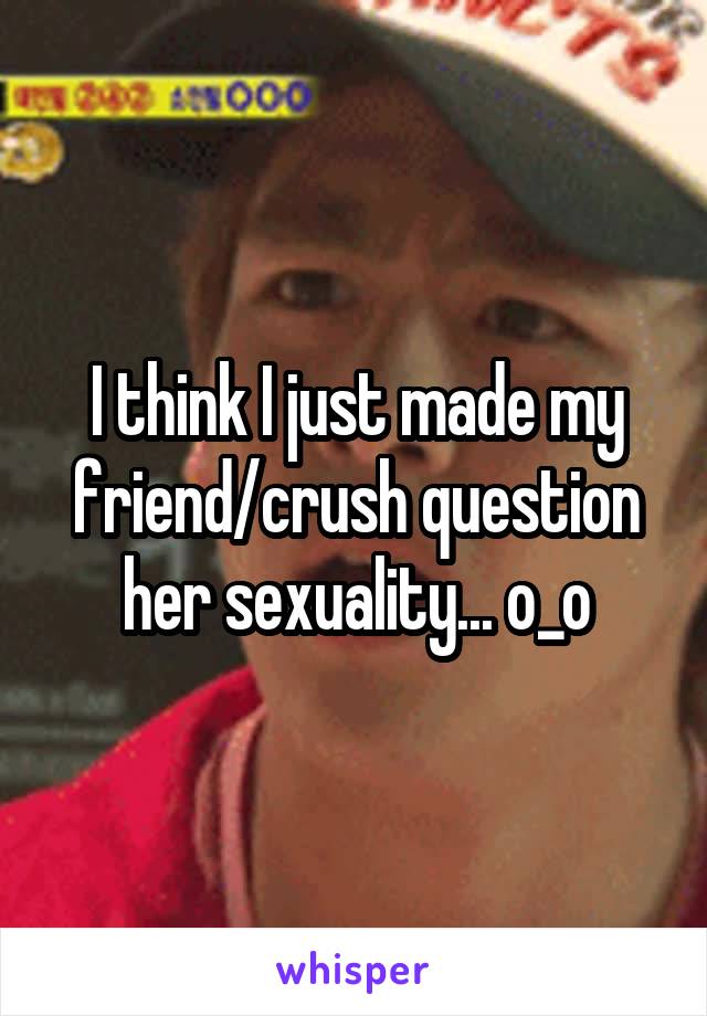 I think I just made my friend/crush question her sexuality... o_o