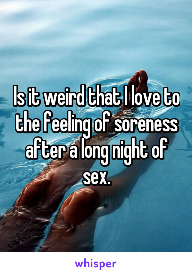 Is it weird that I love to the feeling of soreness after a long night of sex.