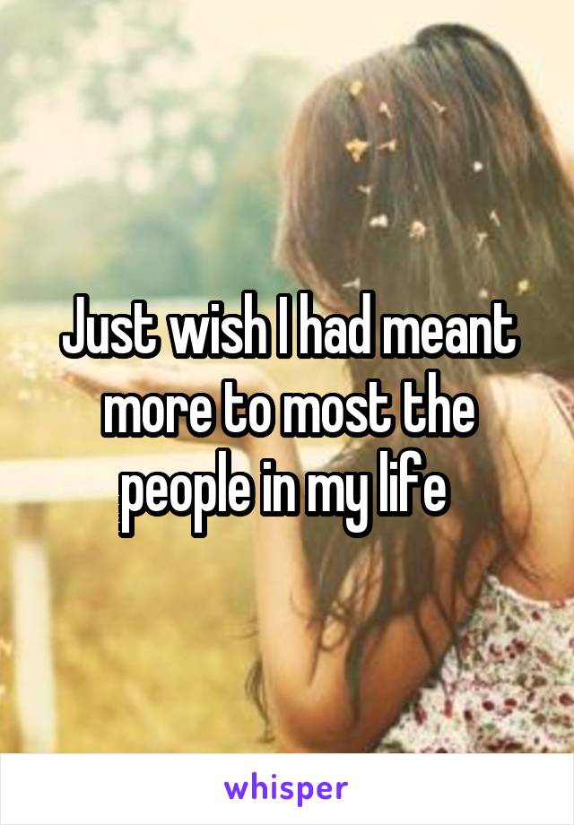 Just wish I had meant more to most the people in my life 