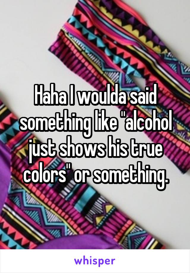 Haha I woulda said something like "alcohol just shows his true colors" or something.