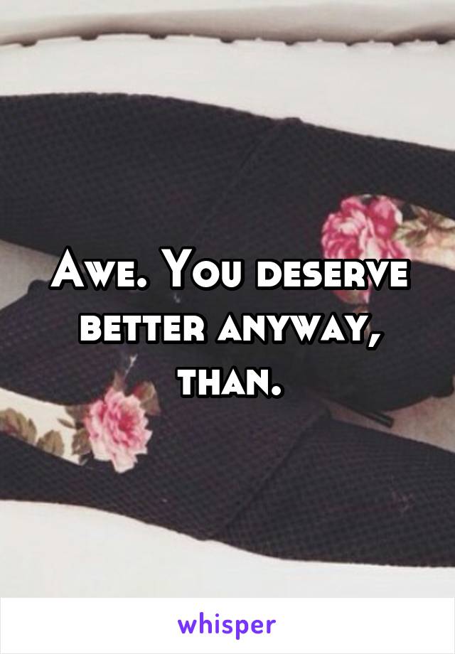 Awe. You deserve better anyway, than.