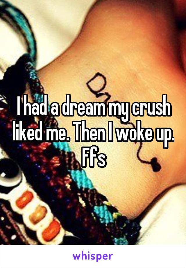 I had a dream my crush liked me. Then I woke up. Ffs