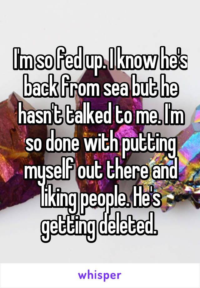 I'm so fed up. I know he's back from sea but he hasn't talked to me. I'm so done with putting myself out there and liking people. He's getting deleted. 