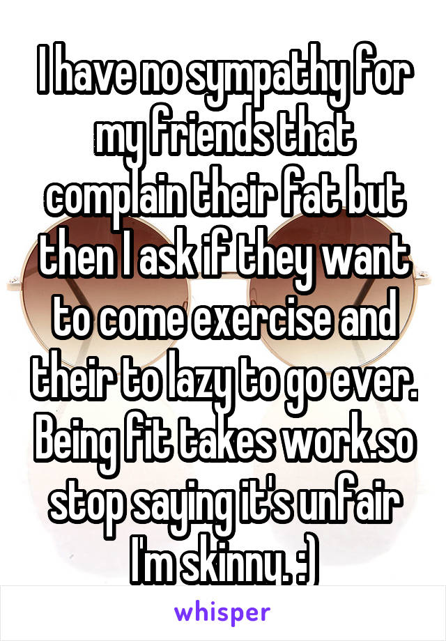 I have no sympathy for my friends that complain their fat but then I ask if they want to come exercise and their to lazy to go ever. Being fit takes work.so stop saying it's unfair I'm skinny. :)