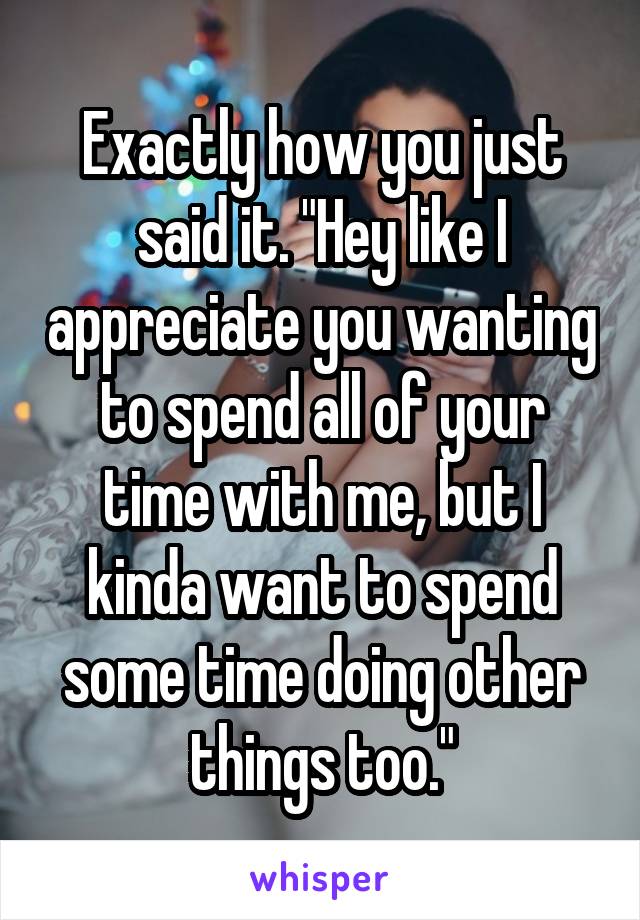Exactly how you just said it. "Hey like I appreciate you wanting to spend all of your time with me, but I kinda want to spend some time doing other things too."