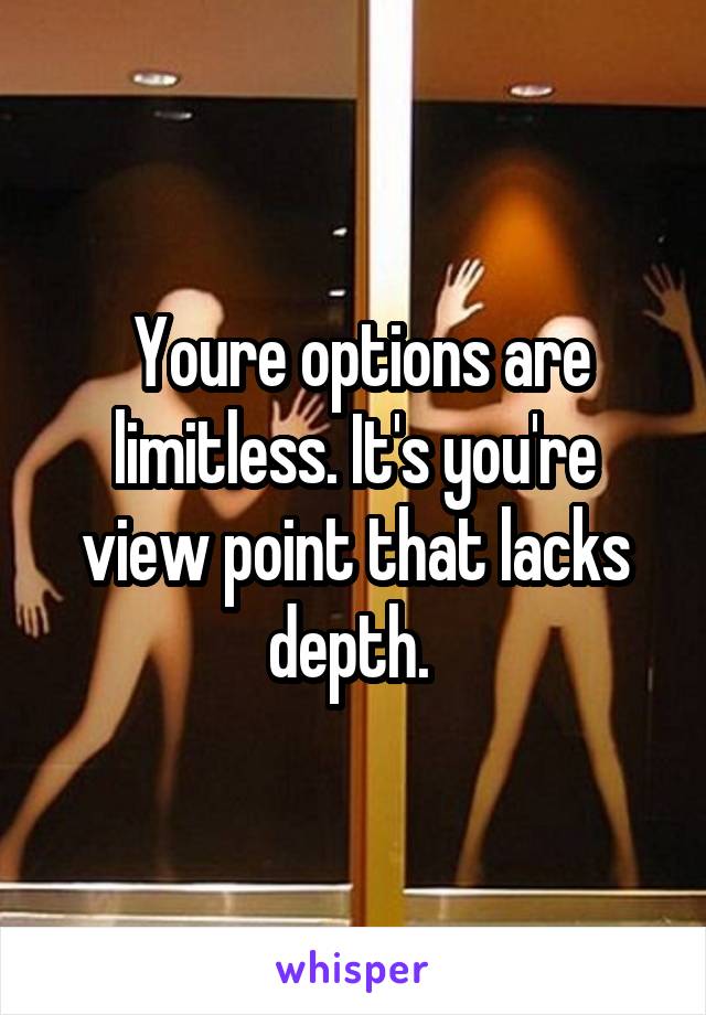  Youre options are limitless. It's you're view point that lacks depth. 