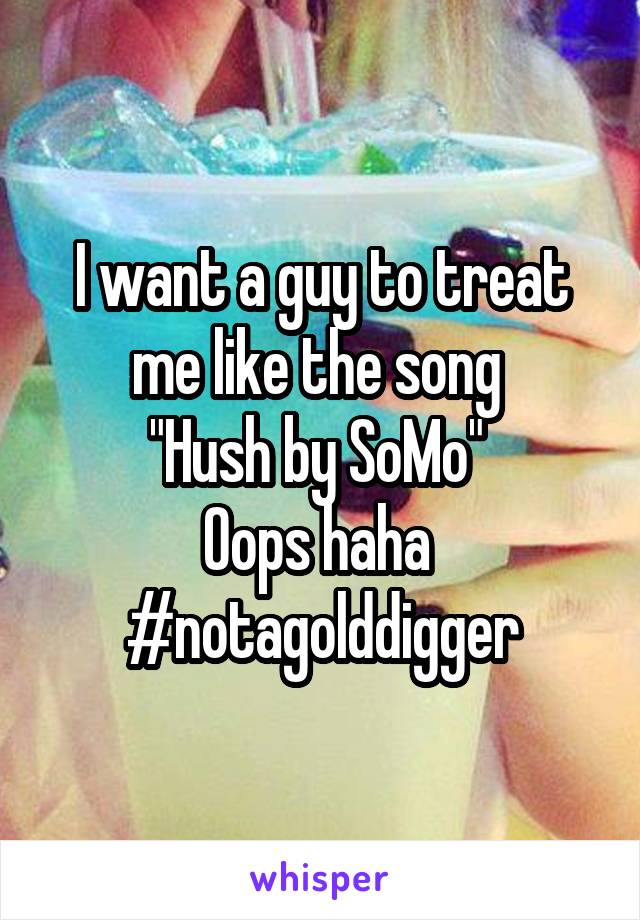 I want a guy to treat me like the song 
"Hush by SoMo" 
Oops haha 
#notagolddigger