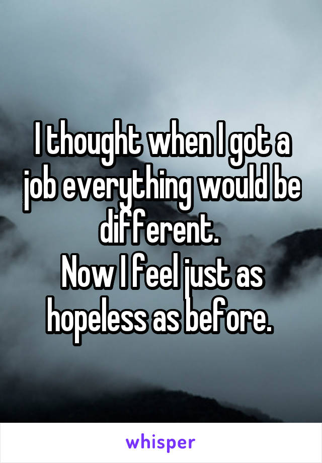 I thought when I got a job everything would be different. 
Now I feel just as hopeless as before. 