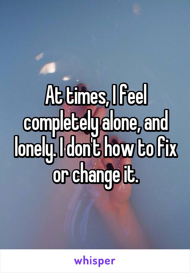 At times, I feel completely alone, and lonely. I don't how to fix or change it.