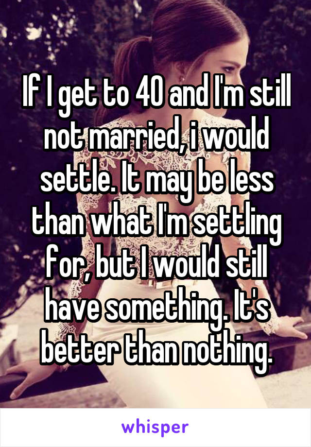 If I get to 40 and I'm still not married, i would settle. It may be less than what I'm settling for, but I would still have something. It's better than nothing.