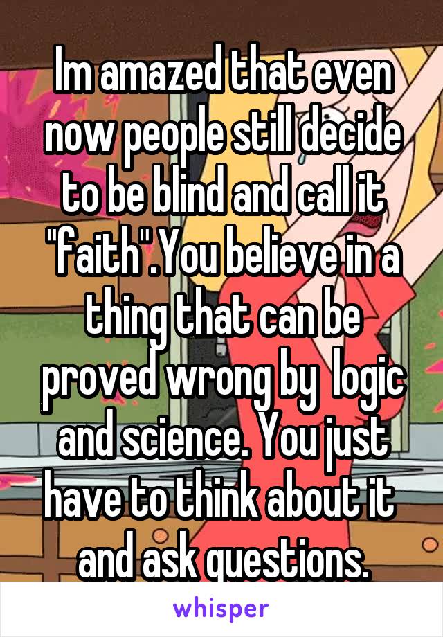 Im amazed that even now people still decide to be blind and call it "faith".You believe in a thing that can be proved wrong by  logic and science. You just have to think about it  and ask questions.