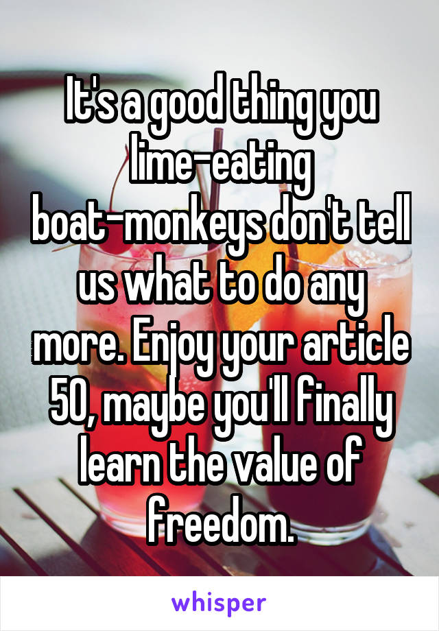 It's a good thing you lime-eating boat-monkeys don't tell us what to do any more. Enjoy your article 50, maybe you'll finally learn the value of freedom.
